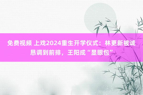 免费视频 上戏2024重生开学仪式：林更新被诚恳调到前排，王阳成“显眼包”