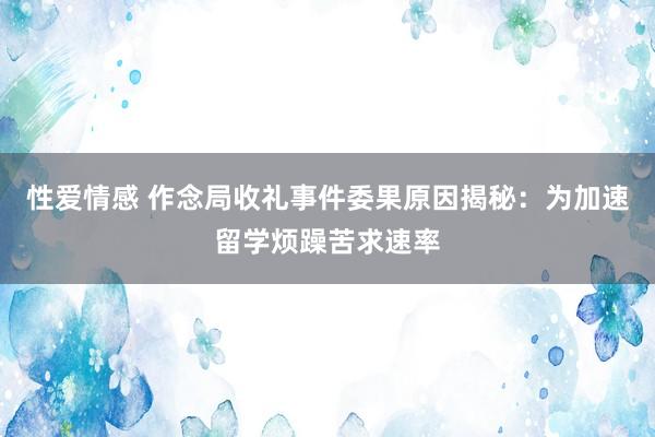 性爱情感 作念局收礼事件委果原因揭秘：为加速留学烦躁苦求速率