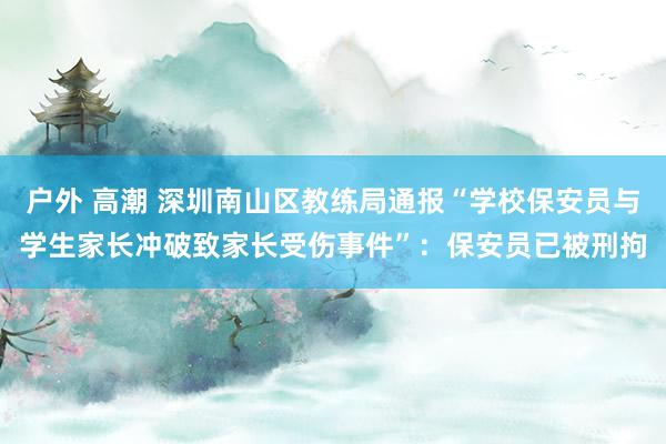 户外 高潮 深圳南山区教练局通报“学校保安员与学生家长冲破致家长受伤事件”：保安员已被刑拘