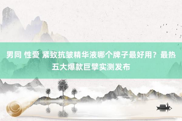 男同 性愛 紧致抗皱精华液哪个牌子最好用？最热五大爆款巨擘实测发布