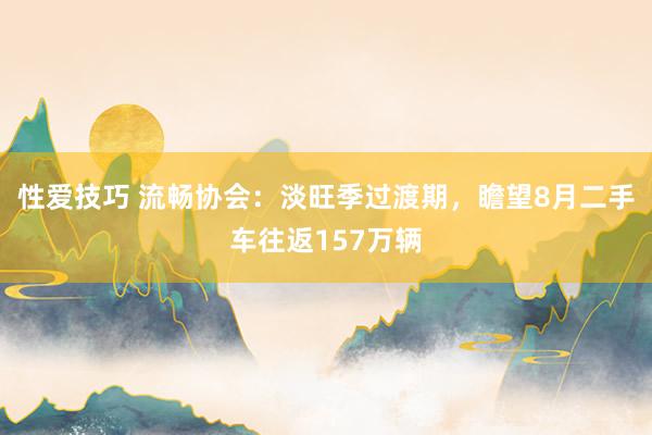 性爱技巧 流畅协会：淡旺季过渡期，瞻望8月二手车往返157万辆