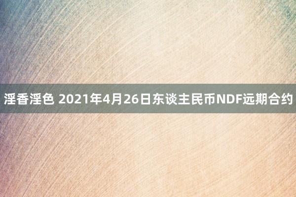 淫香淫色 2021年4月26日东谈主民币NDF远期合约