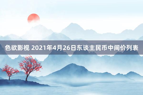 色欲影视 2021年4月26日东谈主民币中间价列表