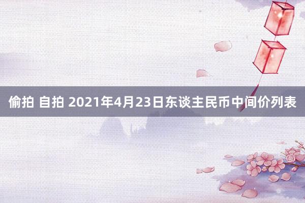 偷拍 自拍 2021年4月23日东谈主民币中间价列表