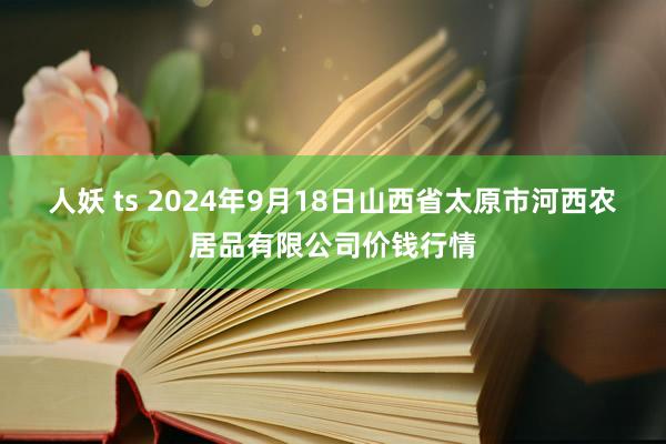 人妖 ts 2024年9月18日山西省太原市河西农居品有限公司价钱行情