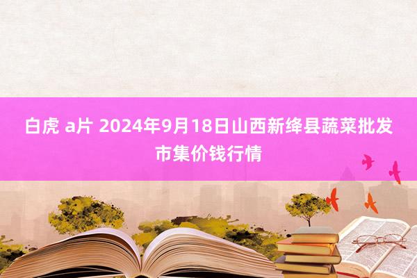 白虎 a片 2024年9月18日山西新绛县蔬菜批发市集价钱行情