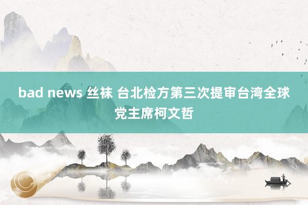 bad news 丝袜 台北检方第三次提审台湾全球党主席柯文哲