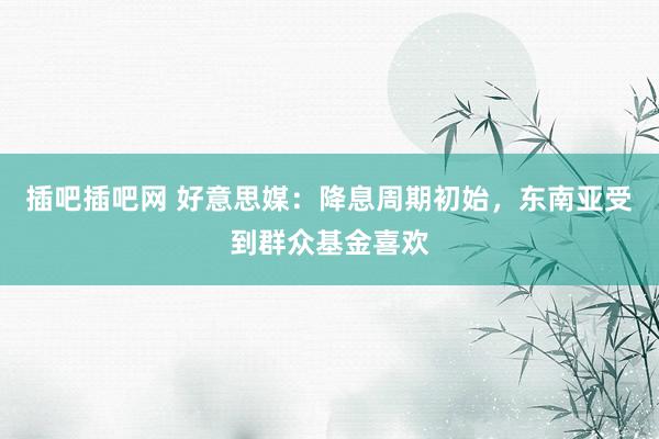 插吧插吧网 好意思媒：降息周期初始，东南亚受到群众基金喜欢