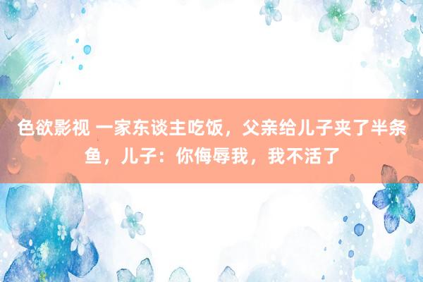 色欲影视 一家东谈主吃饭，父亲给儿子夹了半条鱼，儿子：你侮辱我，我不活了