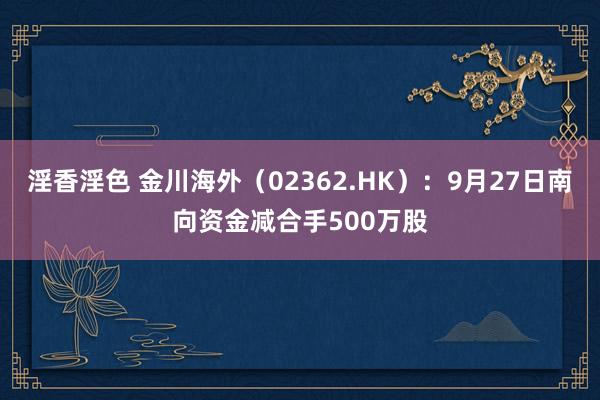 淫香淫色 金川海外（02362.HK）：9月27日南向资金减合手500万股