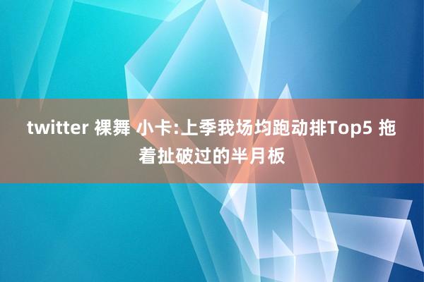 twitter 裸舞 小卡:上季我场均跑动排Top5 拖着扯破过的半月板