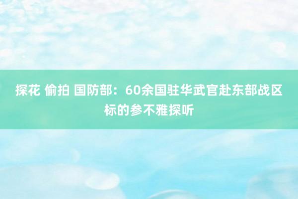 探花 偷拍 国防部：60余国驻华武官赴东部战区标的参不雅探听