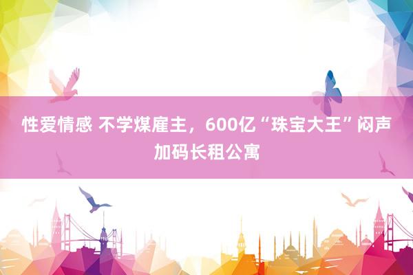 性爱情感 不学煤雇主，600亿“珠宝大王”闷声加码长租公寓