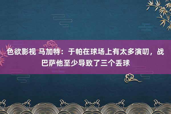 色欲影视 马加特：于帕在球场上有太多演叨，战巴萨他至少导致了三个丢球