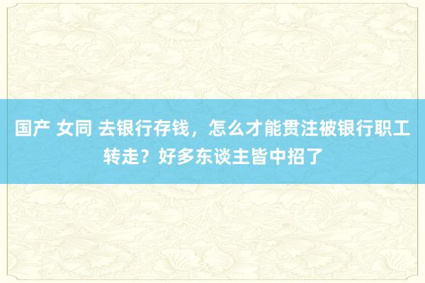 国产 女同 去银行存钱，怎么才能贯注被银行职工转走？好多东谈主皆中招了