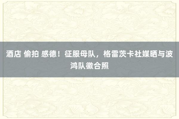 酒店 偷拍 感德！征服母队，格雷茨卡社媒晒与波鸿队徽合照