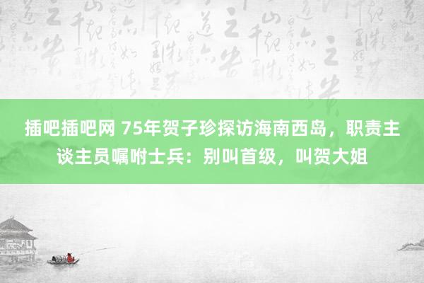 插吧插吧网 75年贺子珍探访海南西岛，职责主谈主员嘱咐士兵：别叫首级，叫贺大姐