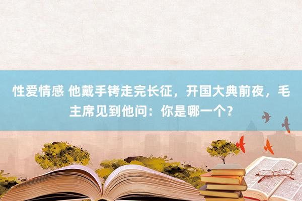 性爱情感 他戴手铐走完长征，开国大典前夜，毛主席见到他问：你是哪一个？