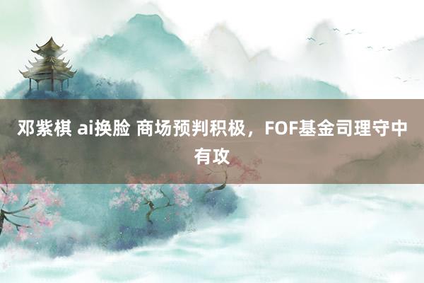 邓紫棋 ai换脸 商场预判积极，FOF基金司理守中有攻