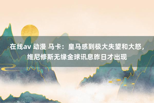 在线av 动漫 马卡：皇马感到极大失望和大怒，维尼修斯无缘金球讯息昨日才出现