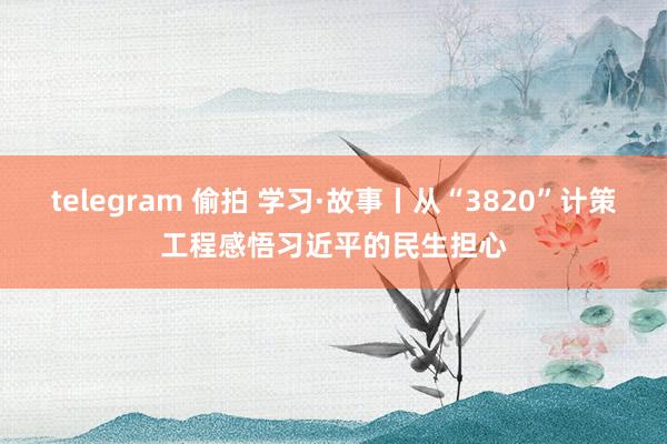 telegram 偷拍 学习·故事丨从“3820”计策工程感悟习近平的民生担心