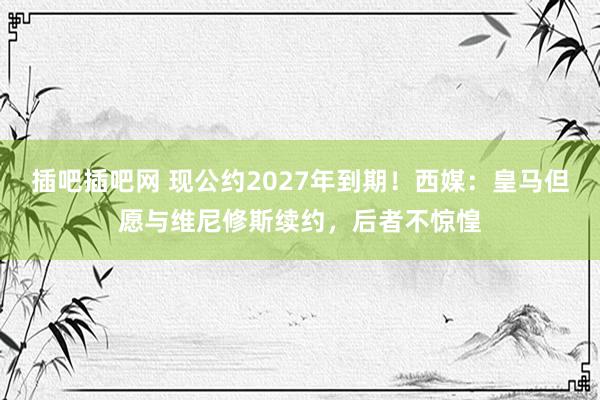 插吧插吧网 现公约2027年到期！西媒：皇马但愿与维尼修斯续约，后者不惊惶