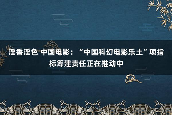 淫香淫色 中国电影：“中国科幻电影乐土”项指标筹建责任正在推动中