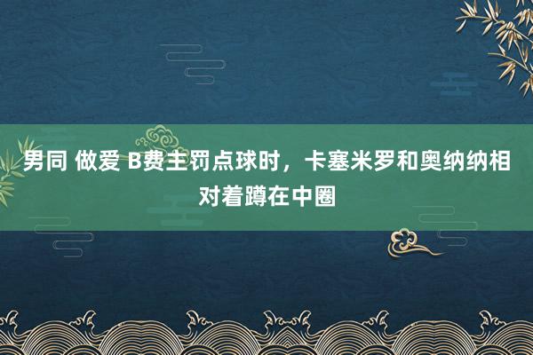 男同 做爱 B费主罚点球时，卡塞米罗和奥纳纳相对着蹲在中圈