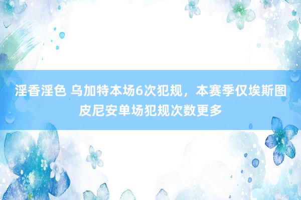 淫香淫色 乌加特本场6次犯规，本赛季仅埃斯图皮尼安单场犯规次数更多