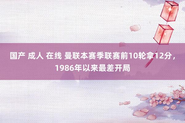 国产 成人 在线 曼联本赛季联赛前10轮拿12分，1986年以来最差开局