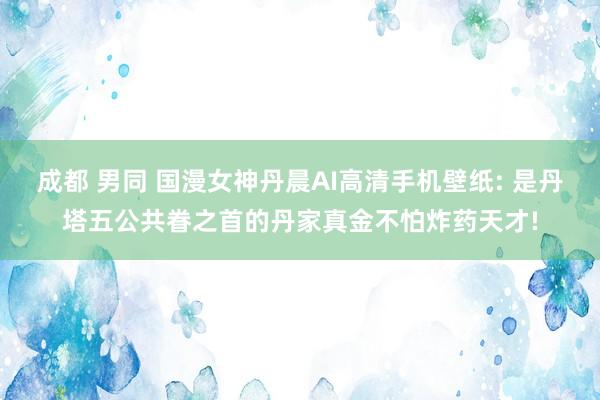 成都 男同 国漫女神丹晨AI高清手机壁纸: 是丹塔五公共眷之首的丹家真金不怕炸药天才!