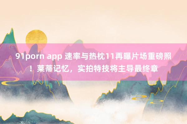 91porn app 速率与热枕11再曝片场重磅照！莱蒂记忆，实拍特技将主导最终章