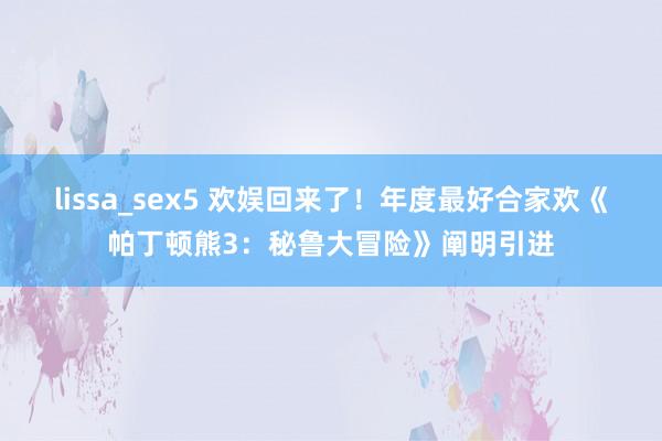 lissa_sex5 欢娱回来了！年度最好合家欢《帕丁顿熊3：秘鲁大冒险》阐明引进