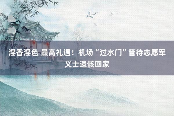 淫香淫色 最高礼遇！机场“过水门”管待志愿军义士遗骸回家