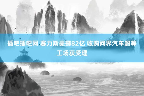 插吧插吧网 赛力斯豪掷82亿 收购问界汽车超等工场获受理