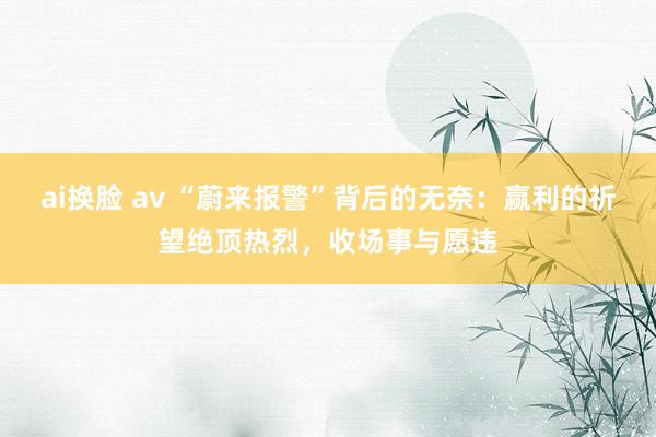 ai换脸 av “蔚来报警”背后的无奈：赢利的祈望绝顶热烈，收场事与愿违