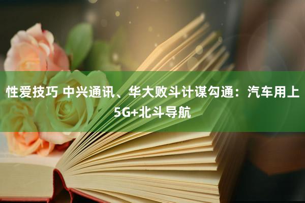 性爱技巧 中兴通讯、华大败斗计谋勾通：汽车用上5G+北斗导航