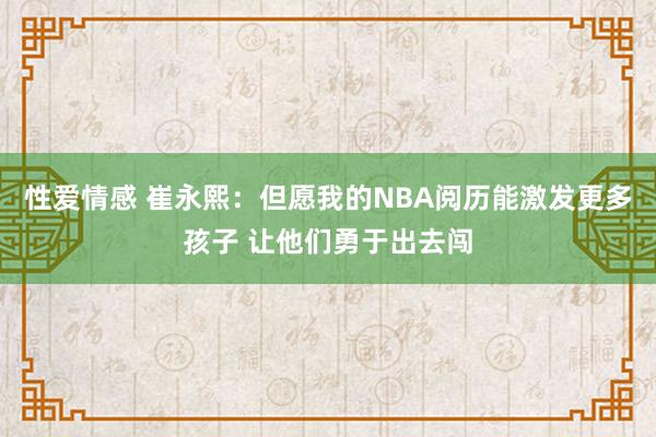 性爱情感 崔永熙：但愿我的NBA阅历能激发更多孩子 让他们勇于出去闯