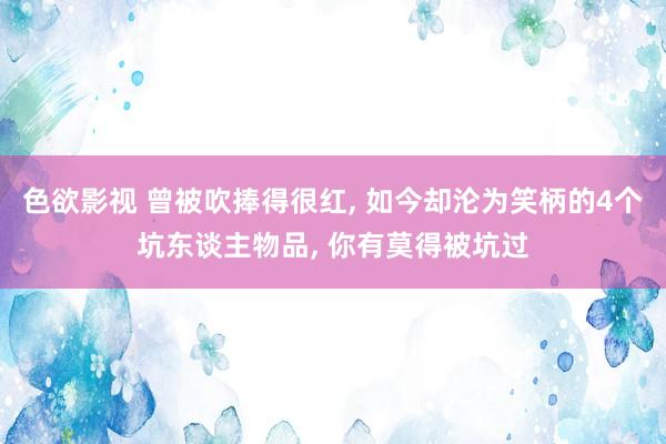 色欲影视 曾被吹捧得很红， 如今却沦为笑柄的4个坑东谈主物品， 你有莫得被坑过