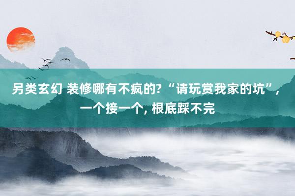 另类玄幻 装修哪有不疯的? “请玩赏我家的坑”， 一个接一个， 根底踩不完