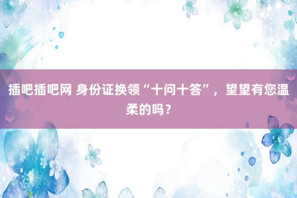 插吧插吧网 身份证换领“十问十答”，望望有您温柔的吗？