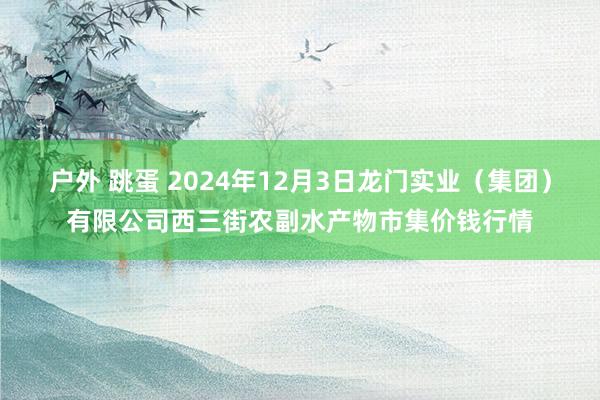 户外 跳蛋 2024年12月3日龙门实业（集团）有限公司西三街农副水产物市集价钱行情