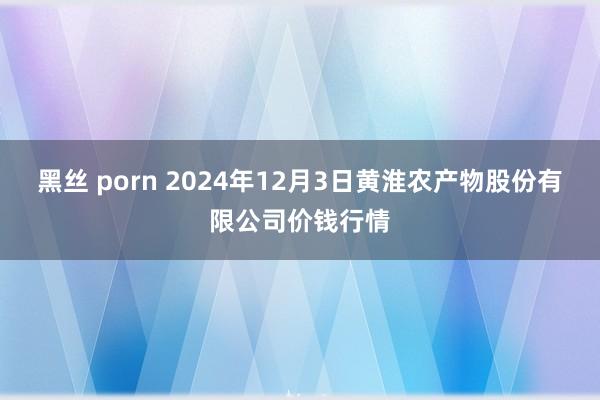 黑丝 porn 2024年12月3日黄淮农产物股份有限公司价钱行情