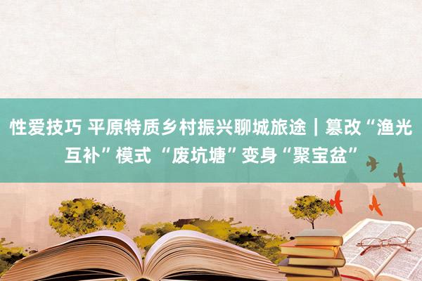 性爱技巧 平原特质乡村振兴聊城旅途｜篡改“渔光互补”模式 “废坑塘”变身“聚宝盆”