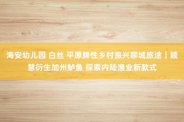 海安幼儿园 白丝 平原脾性乡村振兴聊城旅途｜颖慧衍生加州鲈鱼 探索内陆渔业新款式