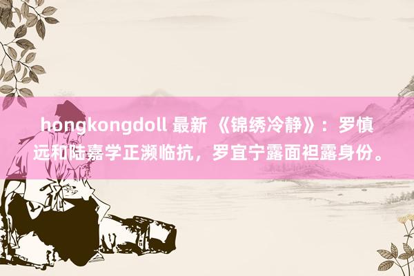 hongkongdoll 最新 《锦绣冷静》：罗慎远和陆嘉学正濒临抗，罗宜宁露面袒露身份。