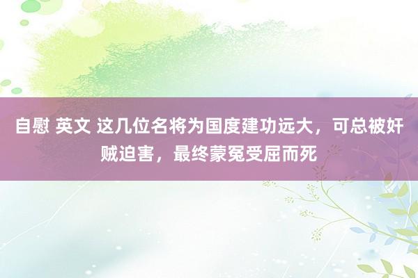 自慰 英文 这几位名将为国度建功远大，可总被奸贼迫害，最终蒙冤受屈而死