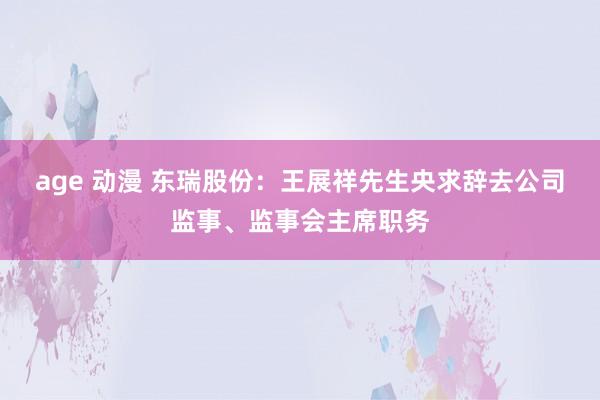 age 动漫 东瑞股份：王展祥先生央求辞去公司监事、监事会主席职务