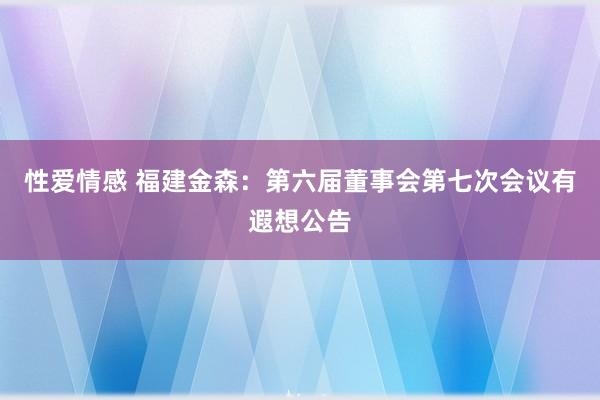 性爱情感 福建金森：第六届董事会第七次会议有遐想公告