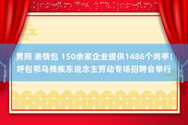 男同 表情包 150余家企业提供1486个岗亭！呼包鄂乌残疾东说念主劳动专场招聘会举行